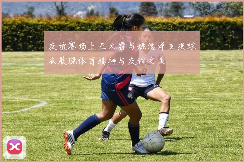友谊赛场上王大雷与姚浩洋互换球衣展现体育精神与友谊之美