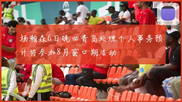 杨瀚森6日晚回青岛处理个人事务预计将参加8月窗口期活动