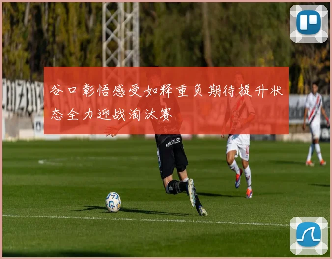 谷口彰悟感受如释重负期待提升状态全力迎战淘汰赛