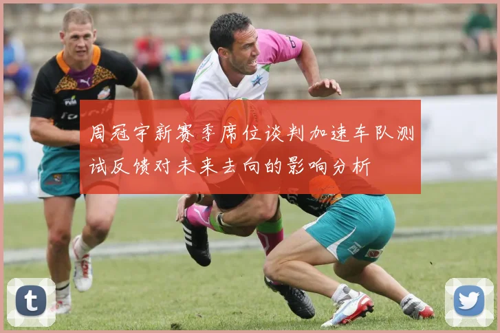 周冠宇新赛季席位谈判加速车队测试反馈对未来去向的影响分析
