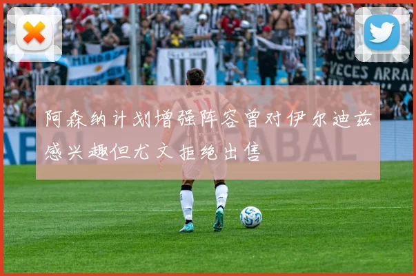 阿森纳计划增强阵容曾对伊尔迪兹感兴趣但尤文拒绝出售