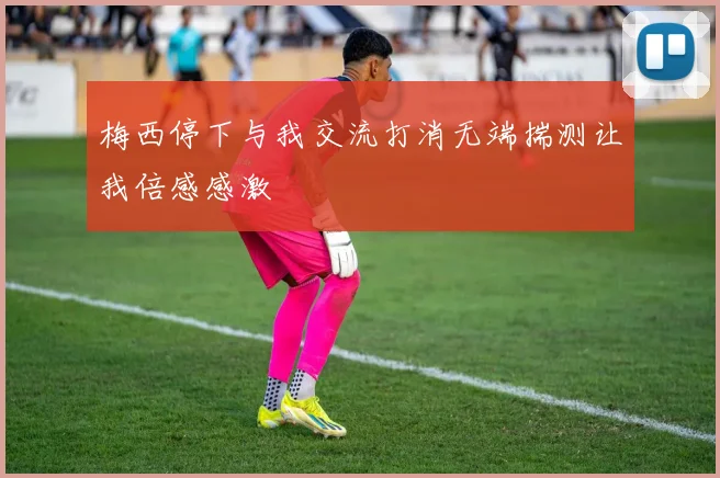 梅西停下与我交流打消无端揣测让我倍感感激