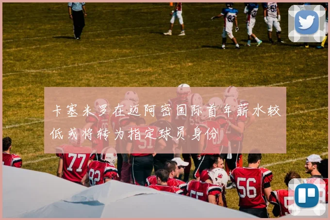 卡塞米罗在迈阿密国际首年薪水较低或将转为指定球员身份
