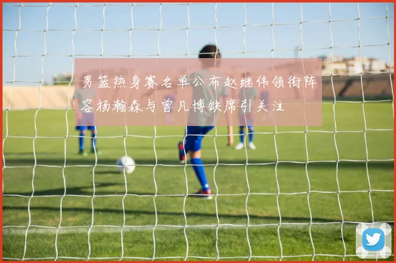 男篮热身赛名单公布赵继伟领衔阵容杨瀚森与曾凡博缺席引关注