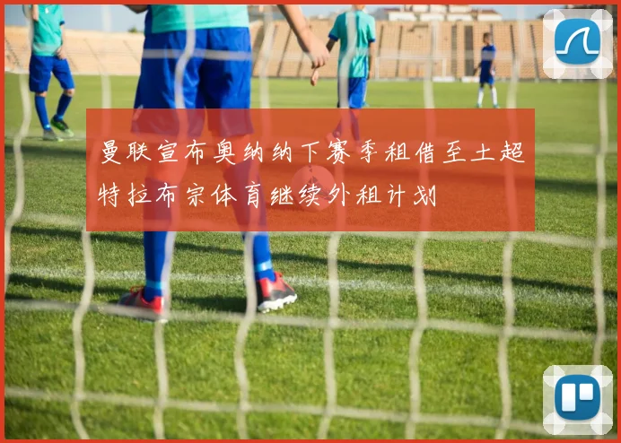 曼联宣布奥纳纳下赛季租借至土超特拉布宗体育继续外租计划