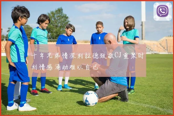 十年兄弟情深利拉德致敬CJ重聚时刻情感涌动难以自已