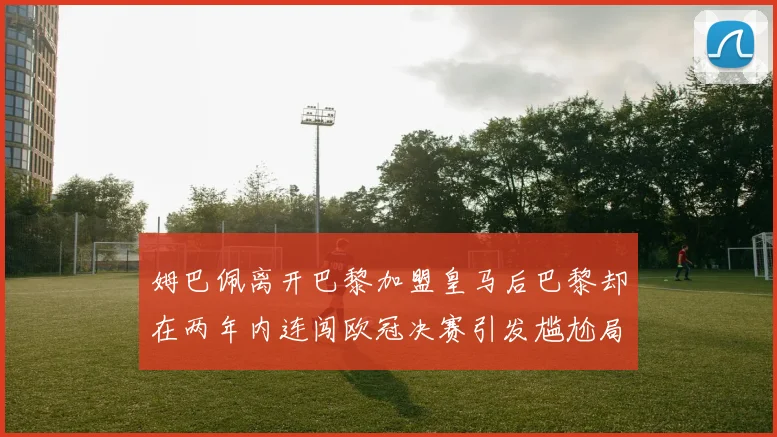 姆巴佩离开巴黎加盟皇马后巴黎却在两年内连闯欧冠决赛引发尴尬局面