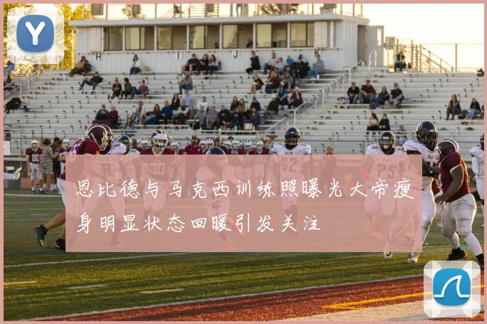 恩比德与马克西训练照曝光大帝瘦身明显状态回暖引发关注
