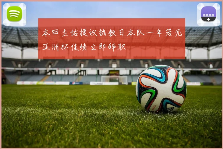 本田圭佑提议执教日本队一年若无亚洲杯佳绩立即辞职