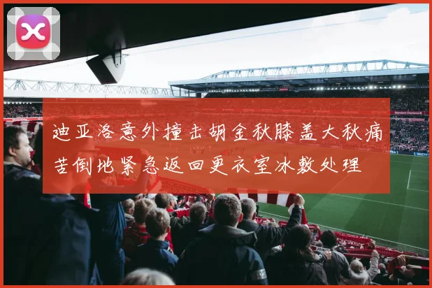 迪亚洛意外撞击胡金秋膝盖大秋痛苦倒地紧急返回更衣室冰敷处理