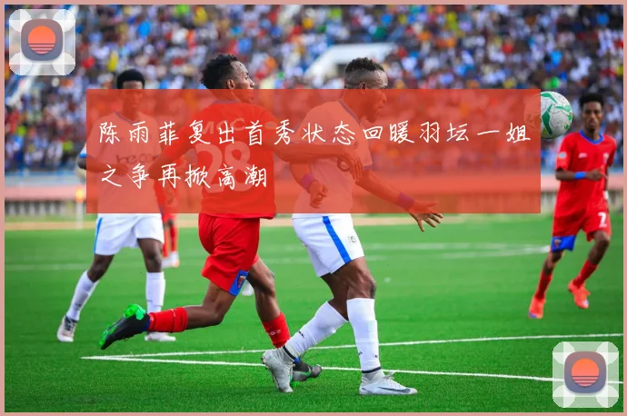 陈雨菲复出首秀状态回暖羽坛一姐之争再掀高潮