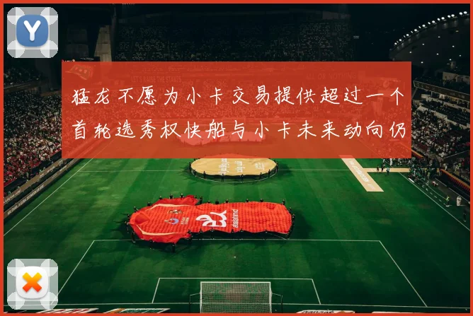 猛龙不愿为小卡交易提供超过一个首轮选秀权快船与小卡未来动向仍不明朗