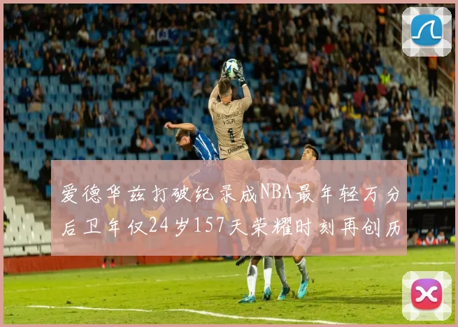 爱德华兹打破纪录成NBA最年轻万分后卫年仅24岁157天荣耀时刻再创历史