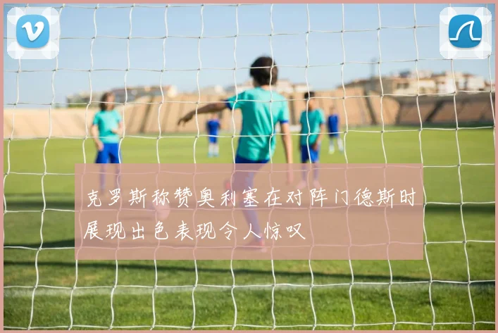 克罗斯称赞奥利塞在对阵门德斯时展现出色表现令人惊叹