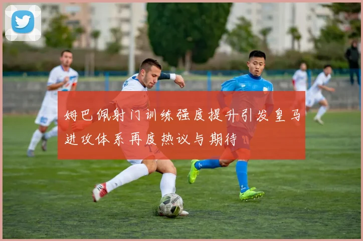 姆巴佩射门训练强度提升引发皇马进攻体系再度热议与期待