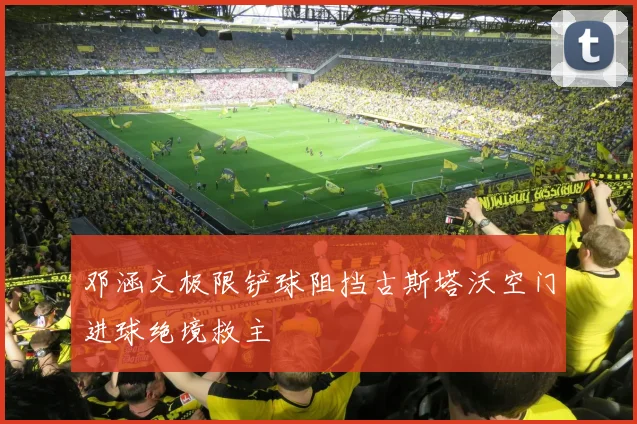 邓涵文极限铲球阻挡古斯塔沃空门进球绝境救主