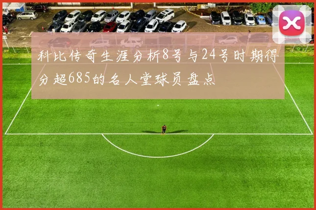 科比传奇生涯分析8号与24号时期得分超685的名人堂球员盘点