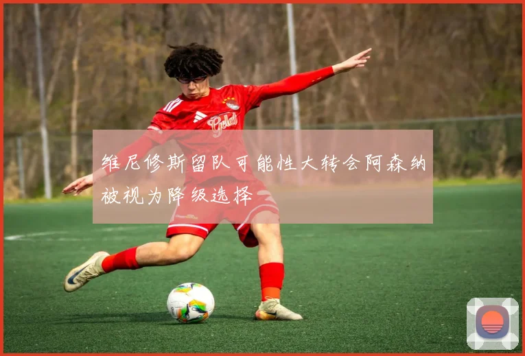 维尼修斯留队可能性大转会阿森纳被视为降级选择